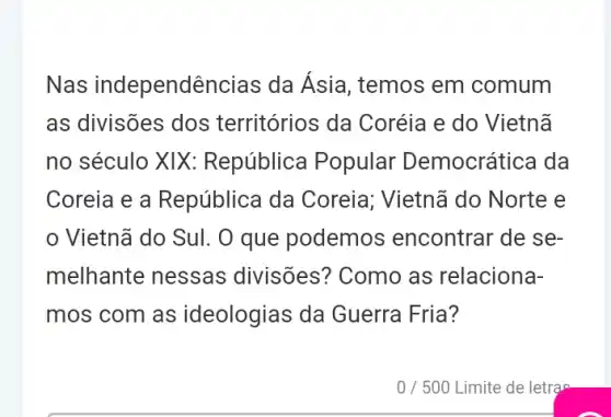 Nas independências da Ásia, temos em comum
as divisões dos territórios da Coréia e do Vietnã
no século XIX:República Popular Democrática da
Coreia e a República da Coreia; Vietnã do Norte e
Vietnã do Sul. O que podemos encontrar de se-
melhante nessas divisões? Como as relaciona-
mos com as ideologias da Guerra Fria?