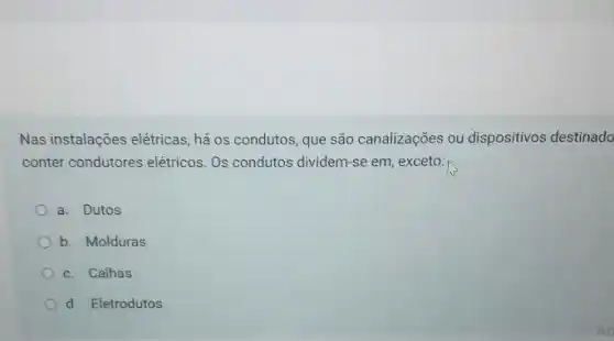 Nas instalações elétricas, há os condutos, que são canalizações ou dispositivos destinado
conter condutores elétricos Os condutos dividem-se em, exceto:
a. Dutos
b. Molduras
c. Calhas
d. Eletrodutos