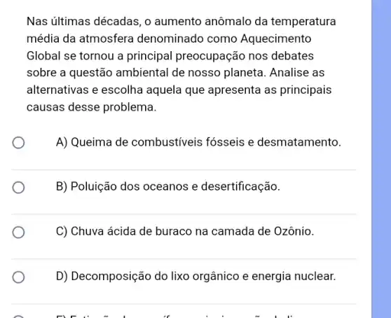 Nas últimas décadas, 0 aumento anômalo da temperatura
média da atmosfera denominado como Aquecimento
Global se tornou a principal preocupação nos debates
sobre a questão ambiental de nosso planeta. Analise as
alternativas e escolha aquela que apresenta as principais
causas desse problema.
A) Queima de combustiveis fósseis e desmatamento.
B) Poluição dos oceanos e desertificação.
C) Chuva ácida de buraco na camada de Ozônio.
D) Decomposição do lixo orgânico e energia nuclear.