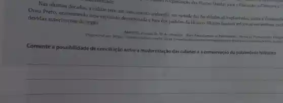 Nas últimas décadas, a cidade teve um crescimento acelerado, em virtude das faculdades ali implantadas, como a Universida
Ouro Preto ocasionando uma expansão desordenada e fora dos padrões da Unesco. Muitos fizeram reformas em imóveis tom
devidas autorizações do órgão.
Disponivel em https://brasilescola.uol.com br/datas-comemorativas/ouro pretopatrimonio-historico humanidade.htm
BARROS, Jussara de. 02 de setembro-Ouro Preto tornou-se Patrimônio Cultural da Humanidade. Fragm
Comente a possibilidade de conciliação entre a modernização das cidades e a conservação do patrimônio histórico.
__