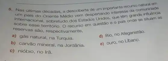 Nas últimas décadas, a descoberta de um importante recurs comunidade
um grande
país do Oriente Médio vem despertando interesse da
esse território.O recurso em questão e 0 país onde se situam as
reservas são , respectivamente,
a) gás natural, na Turquia.
d) lítio, no Afeganistão.
b) carvão mineral, na Jordânia.
e) ouro, no Libano.
c) nióbio , no Irã.