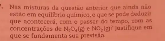 . Nas misturas da questão anterior que ainda não
estão em equilibrio químico, o que se pode deduzir
que acontecerá com o passar do tempo,com as
concentraç ses de N_(2)O_(4)(g) e NO_(2)(g) ? Justifique em
que se fundamen ta sua previsão.