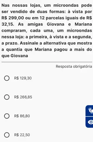 Nas nossas lojas, um microondas pode
ser vendido de duas formas: à vista por
R 299,00 ou em 12 parcelas iguais de R 
32,15 . As amigas Giovana e Mariana
compraran , cada uma , um microondas
nessa loja: a primeira, à vista e a segunda,
a prazo . Assinale a alternativa que mostra
a quantia que Mariana pagou a mais do
que Giovana
Resposta obrigatória
R 129,30
R 266,85
R 86,80
R 22,50