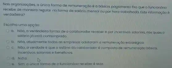 Nas organizações , a única forma de remuneração é a básica, pagamento fixo que o funcionário
recebe de maneira regular na forma de salário mensal ou por hora trabalhada Esta informação é
verdadeira?
Escolha uma opção:
a. Não, a verdadeira forma de o colaborador receberé por incentivos salariais nos quais o
salário já está contemplado.
b. Nǎo, atualmente todas as empresas adotaram a remuneração estratégica.
c. Não, a verdade é que o salário do colaborador é composto de remuneração básica,
incentivos salariais e beneficios.
d. N.d.a.
e. Sim, aúnica forma de o funcionário receber é esta.