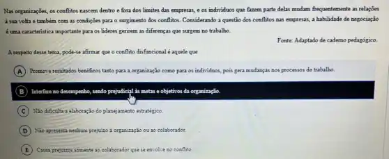 Nas organizações, os conflitos nascem dentro e fora dos limites das empresas,e os individuos que fazem parte delas mudam frequentemente as relações
à sua volta e também com as condições para o surgimento dos conflitos Considerando a questão dos conflitos nas empresas, a habilidade de negociação
é uma caracteristica importante para os lideres gerirem as diferenças que surgem no trabalho.
Fonte: Adaptado de cademo pedagógico.
A respeito desse tema, pode-se afimar que o conflito disfuncional é aquele que
A ) Promove resultados beneficos tanto para a organização como para os individuos, pois gera mudanças nos processos de trabalho.
B Interfere no desempenho, sendo prejudicial is metas e objetivos da organização
C ) Não dificulta a elaboração do planejamento estratégico.
D Não apresenta nenhum pr prejuizo organização ou ao colaborador
E Causa prejuizos somente ao colaborador que se envolve no conflito.