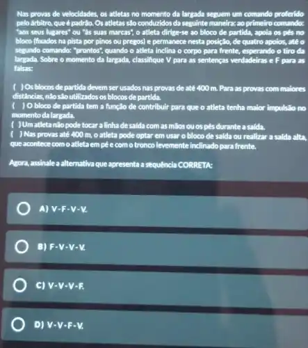 Nas provas de velocidades os atletas no momento da largada seguem um comando proferido
pelo árbitro, que é padrão Os atletas são conduzidos da seguinte maneira: ao primeiro comando:
"aos seus lugares" ou "as suas marcas", o atleta dirige-se ao bloco de partida, apola os pés no
bloco (fixados na pista por pinos ou pregos)e permanece nesta posição , de quatro apoios, até o
segundo comando: "prontos", quando o atleta inclina o corpo para frente , esperando o tiro da
largada. Sobre o momento da largada, classifique V para as sentenças verdadeiras e F para as
falsas:
( )Os blocosde partida devem ser usados nas provas de até 400 m. Para as provas com maiores
distâncias, não são utilizados os blocos de partida.
) Obloco de partida tem a função de contribuir para que o atleta tenha maior impulsão no
momento da largada.
) Um atletanão pode tocar a linha de saida com as mãos ou os pés durante a saida.
) Nas provas até 400 m, o atleta pode optar em usar o bloco de salda ou realizar a salda alta,
que acontece com o atleta em pé e com o troncolevemente inclinado para frente.
Agora, assinale a alternativa que apresenta a sequência CORRETA:
A) V.F-V-V.
B) F-V-V-V.
C) V-V-V-F.
D) V-V-F-V.