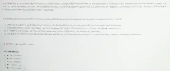 Nas startups, a velocidade de inovação e a capacidade de rapidamente as necessidades e feedbacks dos clientes sào cruciais para o sucesso. A
startup pode ser descrita como uma entidade focada na aprendizagem rápida para desenvolver um negocio sustentavel utilizando um ciclo de feedback
dinâmico denominado construir-medir aprender.
Considerando esses conceitos, sobre o processo de desenvolvimento em startups, avalie as seguintes afirmativas
1. Startups buscam a perfeição do produto antes de seu lançamento, para garantir sua aceitação pelo mercado
11. Ociclo construir medir-aprender permite a adaptação rápida do produto com base no feedback dos clientes.
III. "Pivotar"é o processo de manter o curso sem se deixar influenciar por testes de mercado.
IV. Produtos minimos viáveis sào essenciais para testar as hipoteses de mercado com o menor esforço e tempo de desenvolvimento
Ecorreto oque se afirma em:
Alternativas
A) II elli, apenas
B) III elv apenas.
C) IIe IV, apenas.
D) le III, apenas.
E) le N, apenas