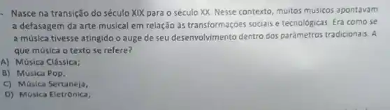 - Nasce na transição do século XIX para o século XX. Nesse contexto, muitos músicos apontavam
a defasagem da arte musical em relação às transformações sociais e tecnológicas. Era como se
a música tivesse atingido o auge de seu desenvolvimento dentro dos parâmetros tradicionais. A
que música o texto se refere?
A) Música Clássica;
B) Música Pop.
C) Música Sertaneja,
D) Música Eletrônica;