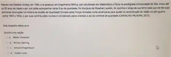 Nasceu nos Estados Unidos em 1900,ese graduou em Engenharia Elétrica com doutorado em Matemática e Fisica na prestigiada Universidade de Yale. Viveu até
os 93 anos de idade e por isso pôde acompanhar v/rias Eras da qualidade. Foi discipulo de Shewhart, porém, foi sozinho e longe da sua terra natal que ele fez suas
primeiras revoluçōes na história da Gestão de Qualidade!Enviado pelas Forças Armadas norte-americanas para ajudar na reconstrução do Japão no pós-guerra
(entre 1947 e 1950)e por suas contribuiçōes na drea é considerado pelos orientais o pai do controle de qualidade (CARVALHO)PALADINI, 2012).
Essa biografia refere-se a:
Escolha uma opção:
a. Walter Shewhart
b. William Deming
c. Armand Feigenbaum
d. Joseph Juran