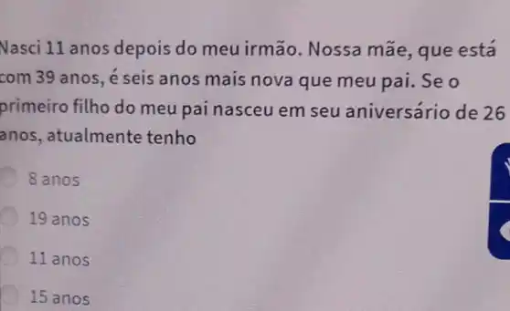 Nasci 11 anos depois do meu irmão. Nossa mãe, que está
com 39 anos, é seis anos mais nova que meu pai. Se o
primeiro filho do meu pai nasceu em seu aniversário de 26
anos , atualmente tenho
8 anos
19 anos
11 anos
15 anos