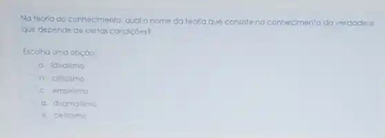 Nateoria do conhecimento qual o nome da teorla que consiste no conhecimento da verdade o
que depende de certas condicoes?
Escolha uma opção:
a. Idealismo
b. criticlimo
c. empirismo
d. dogmatismo
e. ceticismo