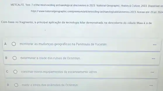 nationalgeographic com/premium/article/exciting -archaeologicaldiscovenes-2023 Acesso em: 20 jul 2024
Com base no fragmento , a principal aplicação da tecnologia lidar demonstrada na descoberta da cidade Maia é a de
monitorar as mudanças geográficas na Península de Yucatán
determinar a idade das ruinas de Ocomtun.
construir novos equipamentos de escaneamento aéreo
medira oltura das pirómides de Ocomtún