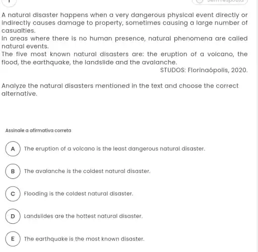 A natural disaster happens when a very dangerous physical event directly or
indirectly causes damage to property sometimes causing a large number of
casualties.
In areas where there is no human presence , natural phenomena are called
natural events.
The five most known natural disasters are:the eruption of a volcano, the
flood, the earthquake , the landslide and the avalanche.
STUDOS: Florinaópolis , 2020.
Analyze the natural disasters mentioned in the text and choose the correct
alternative.
Assinale a afirmativa correta
A ) ) The eruption of a volcano is the least dangerous natural disaster.
B ) The avalanche is the coldest natural disaster.
C ) Flooding is the coldest natural disaster.
D ) ) Landslides are the hottest natural disaster.
E The earthquake is the most known disaster. E