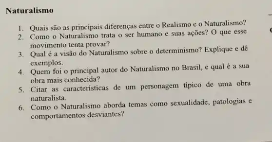 Naturalismo
1. Quais são as principais diferenças entre o Realismo e o Naturalismo?
2. Como o Naturalismo trata o ser humano e suas ações? O que esse
movimento tenta provar?
3. Qualé a visão do Naturalismo sobre o determinismo ? Explique e dê
exemplos.
4. Quem foi o principal autor do Naturalismo no Brasil, e qual é a sua
obra mais conhecida?
5. Citar as caracteristicas de um personagem típico de uma obra
naturalista.
6. Como o Naturalism ) aborda temas como sexualidade , patologias e
comportamen tos desviantes?