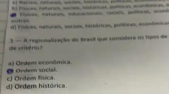 naturals, socials historican, politic
b) Fivicas, naturals socials, histort cat, politicas, economic as,
) Fisicas, naturals,educacionais racials, politicas,econo
outras.
d) Fisicas naturais, socials historicas politicas , economicas
regionaliza cão do Brasil que considera os tipos de
de critério?
a) Ordem econômica.
(B) Ordem social.
c) Ordem fisica.
d) Ordem histórica.