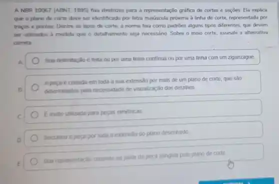 A NBR 10067 (ABNT, 1995) fixa diretrizes para a representação gráfica de cortes e seçōes Ela explica
que o plano de corte deve ser identificado por letra maiúscula próxima à linha de corte representada por
tracos e pontos Dentre os tipos de corte, a norma fixa como padrões alguns tipos diferentes, que devem
ser utilizados 2 medida que o detalhamento seja necessário. Sobre o meio corte, assinale a alternativa
correta.
Sua delimitação é feita ou por uma linha continua ou por uma linha com um ziguezague.
A peca é cortada em toda a sua extensão por mais de um plano de corte, que são
determinados pela necessidade de visualização dos detalhes.
Emuito utilizada para pecas simétricas.
Secciona a peça por toda a extensão do plano desenhado
Sua representação consiste na parte da peça atingida pelo plano de corte