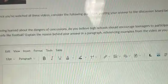 nce you've watched all three videos, consider the following questions, posting your answer to the discussion board be
aving learned about the dangers of concussions, do you believe high schools should encourage teenagers to participa
orts like football? Explain the reason behind your answer in a paragraph referencing examples from the video as you
Edit View Insert Format Tools Table