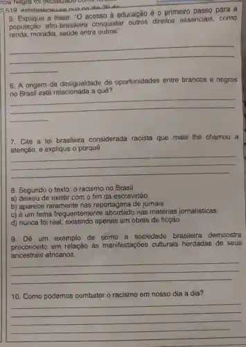 ncia Negra tôi officializado como
2519 estabelecal
5. Explique a frase ","O acesso à educação é 0 primeiro passo para a
população afro brasileira conquistar outros direitos essenciais, como
renda, moradia saúde entre outros".
__
6. A origem da desigualdade de oportunidades entre brancos e negros
oportunioades entre brances onegos
__
7. Cite a lei brasileira considerada racista que mais the chamou a
siderada racisa que masy me change
explique o porquê
__
8. Segundo o texto , o racismo no Brasil
a) deixou de existir com o fim da escravidão.
b) aparece raramente nas reportagens de jornais.
c) é um tema frequentemente nas matérias jornalísticas.
d) nunca foi real existindo apenas em obras de ficção.
9. Dê um exemplo de como a sociedade brasileira demonstra
preconceito em relação às manifestações culturais herdadas de seus
ancestrais africanos.
__
10. Como podemos combater o racismo em nosso dia a dia?
__