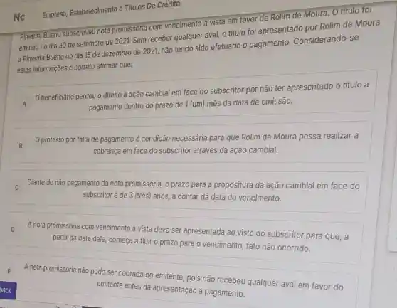 Nc
Pimenta Bueno subscreveu nota promissória com vencimento à vista em favor de Rolim de Moura. O título foi
emitido no dia 30 de setembro de 2021.Sem receber qualquer aval, o título foi apresentado por Rolim de Moura
a Pimenta Bueno no dia 15 de dezembro de 2021, não tendo sido efetuado o pagamento . Considerando-se
estas informações é correto afirmar que:
A O beneficiário perdeu o direito à ação cambial em face do subscritor por não ter apresentado o titulo a A
pagamento dentro do prazo de 1 (um) mês da data de emissão.
B B
protesto por falta de pagamento é condição necessária para que Rolim de Moura possa realizar a
cobrança em face do subscritor através da ação cambial.
) -
C
Diante do não pagamento da nota promissória, o prazo para a propositura da ação cambial em face do
subscritor é de 3 (três) anos, a contar da data do vencimento.
D D
A nota promissória com vencimento à vista deve ser apresentada ao visto do subscritor para que, a
partir da data dele começa a fluir o prazo para o vencimento fato não ocorrido.
A nota promissória não pode ser cobrada do emitente, pois não recebeu qualquer aval em favor do
emitente antes da apresentação a pagamento.
Empresa, Estabelecimento e Titulos De Crédito