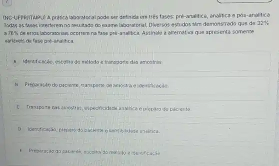 (NC-UFPRI/TAIPU) A prática laboratorial pode ser definida em trés fases:pré-analitica, analitica e pós-analitica.
Todas as fases interferem no resultado do exame laboratorial. Diversos estudos tém demonstrado que de 32% 
a 76%  de erros laboratoriais ocorrem na fase pré -analitica. Assinale a alternativa que apresenta somente
variáveis da fase pré -analitica
A Identificação, escolha do método e transporte das amostras.
B Preparação do paciente transporte de amostra e identificaçǎo
Transporte das amostras especificidade analitica e preparo do paciente.
D Identificação, preparo do paciente e sensibilidade analitica.
E Preparação do paciente escolha do metodo e identificação