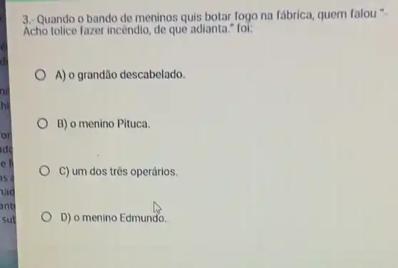 nd
hi.
or
add
e fi
as a
ad
ant
sub
3. Quando o bando de meninos quis botar fogo na fábrica, quem falou"
Acho tolice fazer incendio, de que adianta." foi:
A) o grandão descabelado.
B) o menino Pituca.
C) um dos três operários.
D) o menino Edmundo.