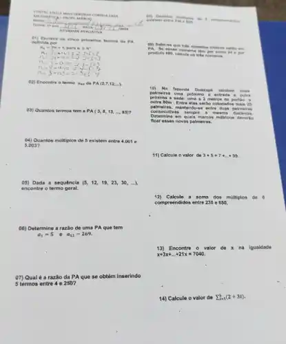 NEAT TAMA TICA-
MArs in room AMCO
Name __
DATA
ATVIDADE AVAUATIVA
01) Escreve es cince primetros termos da PA
definida p
n_(n)=3n+1,parnnin N^ast 
n=2:=0:1=5cdot 2-1=3
02) Encontre o termo a_(40) da PA (2,7,12,ldots )
05) Quantos termos tem a PA(3,8,13,ldots ,93)
04)Quantos multiplos de 5 existem entre 4.001 e
5.003 ?
05) Dada a sequência (5,12,19,23,30,ldots ),
encontre o termo geral.
06) Determine a razão de uma PA que tem
a_(1)=5 e a_(12)=269.
07) Qual é a razão da PA que se obtém inserindo
5 termos entre 4 e 250?
10 a sen
09) Sabe-s a que trin numeros int intene
PA. So esses n Green is then por s PA. See - no poe
10 Na
fazon da Gu axup existom du is
palmeiras uma prôx limo a entra da a c nitra
proxima a se de: um a 2 n vetro do p ortiso .
outra 80m . Entre elas sora o colocad os ma is 25
palmeiras, ma nten dose entre duas p salmoir us
cons ocutl vas s empr a m jesma dist ncla.
Dote mine em quals n marc as mo tricos d overl 6
flcar o isses novas palmeiras.
11) Calcule o valor de 3+5+7+ldots +99
12) Calcule a soma dos miltiplos de 6
compreendidos entre 230 e 650.
13)Encontre o valor de x na igualdade
x+3x+ldots +21x=7040
14) Calcule o valor de sum _(i=1)^5(2+3i)