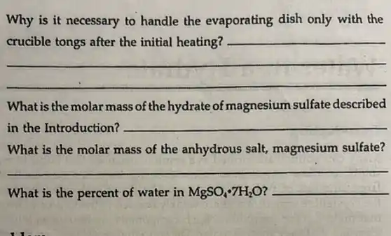 Why is it necessary to handle the evaporating dish only with the
__
What is the molar mass of the hydrate of magnesium sulfate described
in the Introduction? __
What is the molar mass of the anhydrous salt, magnesium sulfate?
__
What is the percent of water in MgSO_(4)cdot 7H_(2)O __