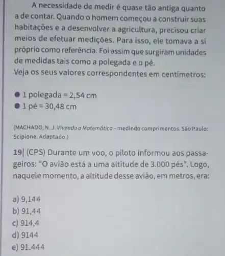 A necessidade de medir é quase tão antiga quanto
a de contar. Quando o homem começou a construir suas
habitações e a desenvolver a agricultura, precisou criar
meios de efetuar medições. Para isso, ele tomava a si
próprio como referência Foi assim que surgiram unidades
de medidas tais como a polegada e o pé.
Veja os seus valores correspondentes em centímetros:
C 1polegada=2,54cm
1pacute (e)=30,48cm
(MACHADO, N. J. Vivendo a Matemática-medindo comprimentos. São Paulo:
Scipione. Adaptado.)
19| (CPS) Durante um voo, o piloto informou aos passa-
geiros: "O avião está a uma altitude de 3.000pacute (e)s''. Logo,
naquele momento, a altitude desse avião, em metros, era:
a) 9,144
b) 91,44
c) 914,4