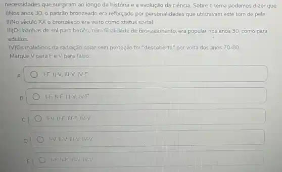 necessidades que surgiram ao longo da história e a evolução da ciência Sobre o tema podemos dizer que:
I)Nos anos 30,0 padrão bronzeado era reforçado por personalidades que utilizavam este tom de pele.
II)No século XX 0 bronzeado era visto como status social.
III)Os banhos de sol para bebês, com finalidade de bronzeamento, era popular nos anos 30 como para
adultos.
MOs maleficios da radiação solar sem proteção foi "descoberto" por volta dos anos 70-80
Marque V paraFeV para falso:
1-F,II-V,III-V,IV-F.
vert -F,Vert -F,Vert vert -V,vert V-F
1-V,Vert -F,Vert vert -F,vert V-V
1-V. II-V. III-V. IV-V
1-F II-FIII-VIV-V