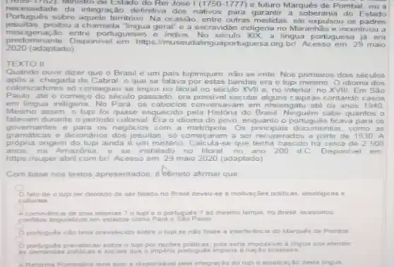 necessidado Ministro de Estado do Rei José (1750-1777) e futuro Marquês de Pombal, viu a
necessidade da integração definitiva dos nativos jarantir a soberania do Estado
Portugués sobre aquele territóno. Na ocasião, entre outras medidas ele expulsou os padres
jesuitas.proibiu a chamada "lingua geral e a escravidão indigena no Maranhão e ine entivou a
miscigenação entre portugueses e indios No século XIX, a lingua portuguesa já era
pred mmante. Disponivel em: https portuguesa org bri. Acesso em 29 maio
2020 (adaptado)
TEXTO II
Quando ouvir dizer que o Brasil é um pais tupiniquim, não se imte. Nos primeiros dois séculos
após a chegada de Cabral o que se falava por estas bandas era o lupi mesmo. O idioma dos
colonizadores so conseguiu se no litoral no século XVII e, no interior no XVIII. Em São
Paulo, até o começ do século passado, era possivel escutar alguns caipiras contando casos
em lingua indigena. No Para, os caboclos em nheengatu até os anos 1940
Mesmo assim,o tupi foi quase esquecido pela História do Brasil quantos
falavam durante o periodo colonial. Era o idioma do para 05
governantes e para os negot os com a metropole. Os principals como as
gramáticas e dicionários dos jesuitas, só começaram a ser recuperados a partir de 1930 A
própria origem do tupi ainda é um mistério. Calcula-se que tenha nascido hà cerc 500
anos, na Amaz instalado no litoral,no ano 200 dC Disponivel em
https://super.abril.com bri. Acesso em: 29 maio 2020 (adaptado)
Com base nos textos apresentados. correto afirmar que
fato de o tupi ter debondo de ser falado no Brasil deveu se a motivaçoes politicas ideologicas e
culturais
convivencin de dois idiomas ? o tupi e o portugués ? 80 mesmo tempo, no Brasil, ocasionou
conflition linguisticos em estados como Para e Sao Paulo
portugués nào tenis prevalec ido sobre o tupi se nào fosse a interferéncia do Marques de Pombal
portugules previeceu sobre o tupipor razbes praticas, poin serta impossive a lingua tupi atender
a imperio portugués imporis a nacdo brasileira
Reforma Pombalins teria sido a responsivel pela integras 30 do tupi e atualizaçáo desta lingua