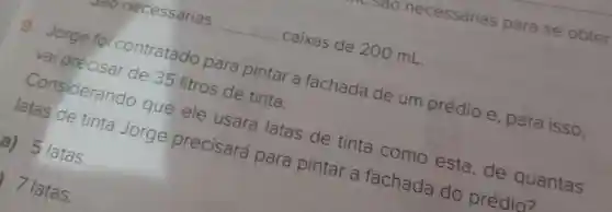 necessárias __ caixas de 200 mL.
9. Jorge foi contratado para pintar a fachada de um prédio e , para isso,
vai precisar de 35 litros de tinta.
Considerando que ele usará latas de tinta como esta , de quantas
latas de tinta Jorge precisará para pintar a fachada do prédio?