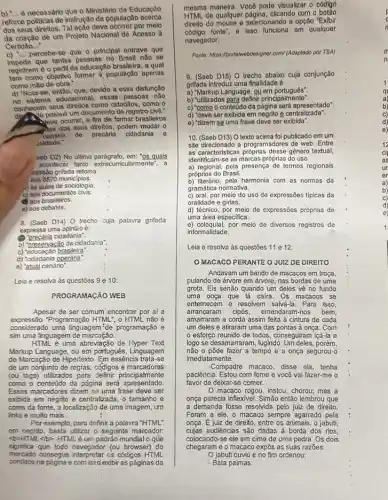 necessário que o Ministério da Educação
reforce politicas de instrução da população acerca
dos seus direltos. Tal acão deve ocorrer por melo
da criação de um Projeto Nacional de Acesso I
Certidao __
c) __ percebe-se que o principal entrave que
impede que tantas pessoas no Brasil nào se
registrem do perfil da educação brasileira, a qual
tem como objetivo formar a população apenas
como máo de obra."
que, devido a essa disfunção
no sistema educacional, essag pessoas não
conhecem seus direllos como cidadlos, como o
possuir um documento de rogistro civil."
ocorrer, a fim de formar brasileiros
les dos seus direitos, podem mudar 0
cendrio de precaria cidadania e
Jaldade."
aeb D2) No ultimo paragrafo, em: "QS quals
acontecer tanto extracurricularmente", a
ressão grifada retoma
aos 5570 municipios.
) as aulas de sociologia.
c) aos documentos civis.
(a) aos brasileiros.
e) aos debates.
8. (Saeb D14) O trecho cyja palavra grifada
expressa uma opiniǎo é:
(1) "precária cidadania".
b) preservação da cidadanla'.
c) "educação brasileira"
d) "cidadania operária".
e) "atual cenário".
Leia e resolva às questōes 9 e 10:
PROGRAMAGXO WEB
Apesar de ser comum encontrar por aí a
expressão Programação HTML", o HTML não 6
considerado uma linguagem"de programação e
sim uma linguagem de marcação
HTML é uma abreviação de Hyper Text
Markup Language, ou em português, Linguagem
de Marcação de Hipertexto Em essência trata-se
de um conjunto de regras, códigos e marcadores
(ou tags) utilizados para definir principalmente
como o conteủdo da página será apresentado
Esses marcadores dizem se uma frase deve ser
exbibita em negnto e centralizada , o tamanho e
cores da fonte, a localizaçãc de uma imagem, um
links e muito mais.
Por exemplo, para definir a palavra "HTML"
em negrito, basta utilizar o seguinte marcador:
<b>HTML<1b>. HTMLé um padrão mundial o que
significa que todo navegador (ou browser) do
mercado consegue interpretar os códigos HTML
contidos na página e com issd'exibir as páginas da
mesma maneira. Você pode visualizar o código
de qualquer página, clicando com
dirello do mouse e selecionando a opção "Exibir
fonte', o isso funciona em qualquer
navegador.
Fonter/https://potaliwebdesigner.com//Adaphosis por TSA)
9. (Saeb D15) O trecho abaixo cuja conjunção
grifada introduz uma finalidade 6:
a) "Markup Language, ou em portugués:
"utilizados para
c) "como o conteúdo da pàgina será apresentado".
d) "deve ser exibida em negrito e centralizada".
o) "dizem se uma frase deve ser exibida".
10. (Saeb D13) O texto acima foi publicado em um
site direcionado a programadores de web. Entre
as caracteristicas próprias desse gênero textual,
identificam-se as marcas próprias do uso
a) regional, pela presença de termos regionais
próprios do Brasil.
b) Illerário, pela harmonia com as normas da
gramática normativa.
c) oral, por meio do uso de expressões tipicas da
oralidade e girias.
d) técnico, por meio de expressões próprias de
uma área especifica.
e) coloquial,por meio de diversos registros de
informalidade.
Leia e resolva às questōes 11 e 12:
OMACACO PERANTE O JUIZDE DIREITO
Andavam um bando de macacos em troça,
pulando de árvore em árvore, nas bordas de uma
grota. Eis senão quando um deles về no fundo
uma onça que lá caira Os macacos se
entemecem e resolvem salvá:a. Para isso,
arrancaram cipós, emendaram-nos bem,
amarraram a corda assim feita à cintura de cada
um deles e atiraram uma das pontas à onça. Com
esforço reunido de todos, conseguiram içá-la e
logo se desamarraram, fugindo porém,
não o pôde fazer a tempo e a onça segurou-o
imediatamente.
-Compadre macaco, disse ela tenha
paciência. Estou com fome e voca vai fazer-me o
favor de deixar-se comer.
macaco rogou, instou, chorou,mas a
onça parecia inflexivel. Simão então lembrou que
a demanda fosse resolvida pelo juiz de direito.
Foram a ele, o macaco sempre agarrado pela
onça. Ejuiz de direito, entre os animais, o jabuti,
cujas audiências são dadas à borda dos rios,
colocando-se ele em cima de uma pedra. Os dois
chegaram e o macaco expôs as suas razōes.
Ojabuti ouviu e no fim ordenou: