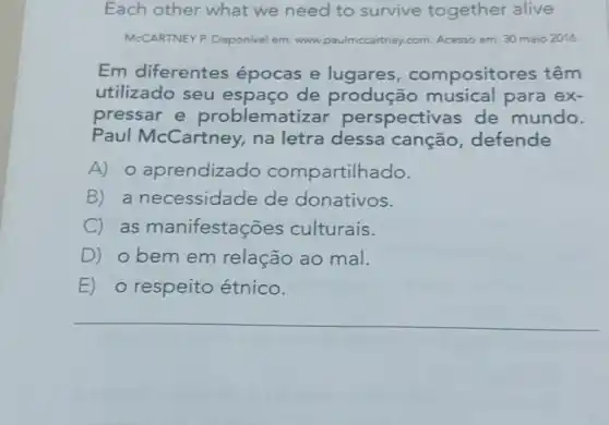 Each other what we need to survive together alive
McCARTNEY P. Disponivel em: www.paulmccartney com. Acesso em: 30 maio 2016.
Em diferentes épocas e lugares compositor es têm
utilizado seu espaço de produção para ex-
pressar e problema tizar perspective as de mundo.
Paul McCartney na letra dessa canção defende
A) 0 aprendizado compartilh ado.
B) a necessidade de donativos.
C) as manifestaç ōes culturais.
D) obemem relação ao mal.
E) o respeito étnico.