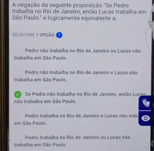 A negação da seguinte proposição "Se Pedro
trabalha no Rio de Janeiro, então Lucas trabalha em
São Paulo." é logicamente equivalente a:
SELECIONE 1 OPção ?
Pedro não trabalha no Rio de Janeiro ou Lucas não
trabalha em São Paulo.
Pedro não trabalha no Rio de Janeiro e Lucas não
trabalha em São Paulo.
Se Pedro não trabalha no Rio de Janeiro , então Lucas
não trabalha em São Paulo.
Pedro trabalha no Rio de Janeiro e Lucas não trab
em São Paulo.
Pedro trabalha no Rio de Janeiro ou Lucas não
trabalha em São Paulo.