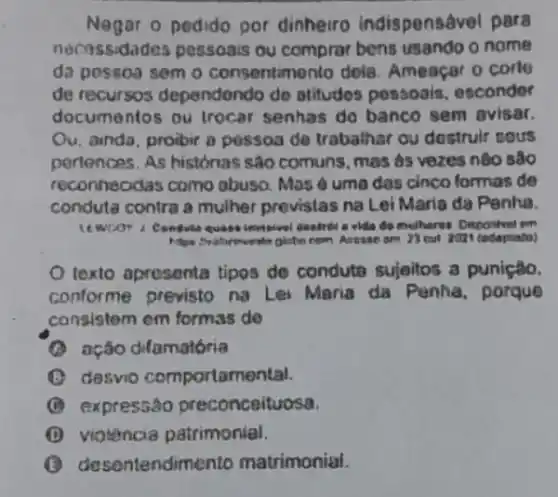 Negar o pedido por dinheiro indispens@ve para
necossidades possoais ou comprar bens usando o nome
da pessoa sem o consentimento dela Ameaçar o corle
de recursos dependendo de otitudos posaoais . escondor
documentos ou trocar senhas do banco sem avisar.
Ou. anda, proibir a pessoa de trabalhar ou dostruir sous
pertences. As histonas sao comuns, mas as vozes nào sao
reconheodas como abuso. Mas é uma dos cinco formas de
conduta contra a mulher previstas na Lei Maria da Penha.
quase imeisivel Gastribi a elda do multieros Dispontrel rom
am 73 cut 2021 tedaptato?
texto apresenta tipos de condute sujeitos a puniçtio.
conforme previsto na Lei Maria da Penha porque
consistem em formas de
(A) ação dilamatória
(B) desvio comportamental
(C) expressão preconceituosa.
(1) viotencia patrimonial.
B desentendime nto matrimonial.