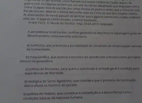 negemonia no seu quintal como fizeram os Estados Unidos no Caribe depois da
guerra civil. As Filipinas temem por um atol de rochas desabitado que disputam com a
China. O Japão está de plantão por umas ilhotas de pedra e vento , que a China diz que
Ihe pertencem. Mesmo o Vietnã desconfia mais da China do que dos Estados Unidos.
As autoridades de Hanói gostam de lembrar que o gigante americano invadiu o México
uma vez. O gigante chinês invadiu o Vietnã dezessete.
André Petry. O Século do Pacífico. Veja, 24 .04.2013. Adaptado.
A persistência histórica dos conflitos geopoliticos descritos na reportagem pode ser
filosoficamente compreendida pela teoria
a) iluminista, que preconiza a possibilidade de um estado de emancipação racional
da humanidade.
b) maquiavélica, que postula o encontro da virtude com a fortuna como princípios
básicos da geopolítica.
c) politica de Rousseau para quem a submissão à vontade geral é condição para
experiências de liberdade.
d) teológica de Santo Agostinho, que considera que o processo de iluminação
divina afasta os homens do pecado.
e) politica de Hobbes que conceitua a competição e a desconfiança como
condições básicas da natureza humana.