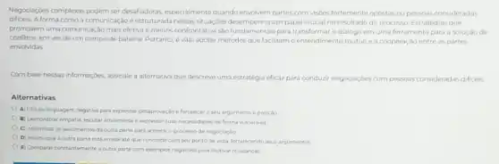 Negociaçóes complexas podem ser desafadoras, especialmente quando envolvem partes com visôes fortemente opostas ou pessoas consideradas
dificeis. A forma como a comunicação é estruturada nessas situaçóes desempenha um papel crucial no resultado do processo. Estratégias que
promovem uma comunicação mais efetiva e menos confrontativa sào fundamentais para transformar o diálogo em uma ferramenta para a soluçáo de
conflitos, em vez de um campo de batalha Portanto, é vital adotar métodos que facilitam o entendimento mútuo ea cooperação entre as partes
envolvidas
Combase nessas informaçoes assinale a alternativa que descreve uma estratégia eficaz para conduzir
negociaçoes com pessoas consideradas dificeis
Alternativas
A) Utilizar linguagem negativa para expressar desaprovação e fortalecer o seu argumento e posição
B) Demonstrar empatia, escutar ativamente e expressar suas necessidades de forma vulneravel
C) Minimizar os sentimentos da outra parte para acelerar o processo de negociaçǎo
D) Insistir que a outra parte está errada até que concorde com seu ponto de vista fortalecendo seus argumentos
E) Comparar constantemente a outra parte com exemplos negativos para motivar mudanças