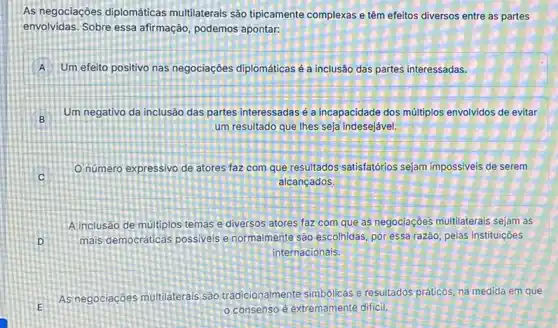 As negociaçōes diplomáticas multilaterais são tipicamente complexas e têm efeitos diversos entre as partes
envolvidas. Sobre essa afirmação, podemos apontar:
A Um efeito positivo nas negociaçōes diplomáticas é a inclusão das partes interessadas.
B
Um negativo da inclusão das partes interessadas é a incapacidade dos múltiplos envolvidos de evitar
um resultado que lhes seja indesejável.
Onúmero expressivo de atores faz com que resultados satisfatórios sejam impossiveis de serem
C
alcançados.
A inclusão de multiplos temas e diversos atores faz com que as negociaçoes multilaterais sejam as
D mais democráticas possiveis e normalmente são escolhidas, por essa razão, pelas instituições
internacionais.
E
As negociacôes multilaterais sao tradicionalmente simbólicas e resultados práticos, na medida em que
consenso é extremamente diffici.