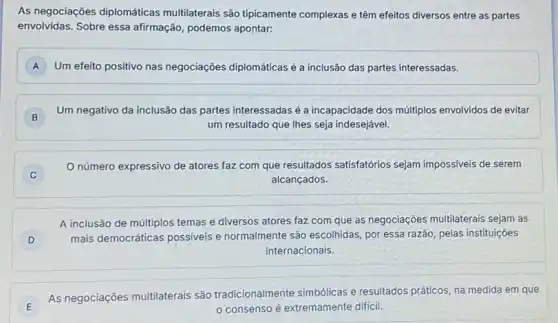 As negociações diplomáticas multilaterais são tipicamente complexas e têm efeitos diversos entre as partes
envolvidas. Sobre essa afirmação, podemos apontar:
A Um efeito positivo nas negociações diplomáticas é a inclusão das partes interessadas.
B
Um negativo da inclusão das partes interessadas é a incapacidade dos múltiplos envolvidos de evitar
um resultado que lhes seja indesejável.
número expressivo de atores faz com que resultados satisfatórios sejam impossiveis de serem
alcançados.
D )
A inclusão de múltiplos temas e diversos atores faz com que as negociaçōes multilaterais sejam as
mais democráticas possiveis e normalmente são escolhidas por essa razão, pelas instituições
internacionais.
E
As negociações multilaterais são tradicionalmente simbólicas e resultados práticos, na medida em que
consenso é extremamente dificil.