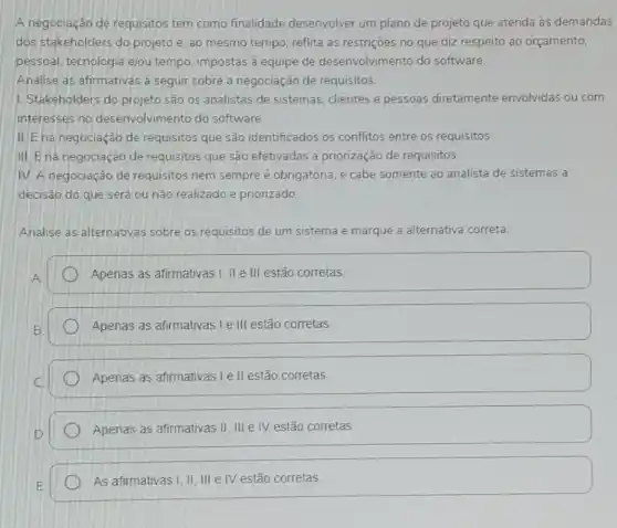 A negociação de requisitos tem como finalidade desenvolver um plano de projeto que atenda às demandas
dos stakeholders do projeto e, ao mesmo tempo, reflita as restrições no que diz respeito ao orçamento.
pessoal, tecnologia elou tempo, impostas à equipe de desenvolvimento do software.
Analise as afirmativas a seguir sobre a negociação de requisitos.
1. Stakeholders do projeto são os analistas de sistemas, clientes e pessoas diretamente envolvidas ou com
interesses no desenvolvimento do software
II.E na negociação de requisitos que são identificados os conflitos entre os requisitos.
III. Ena negociação de requisitos que são efetivadas a priorização de requisitos.
IV. A negociação de requisitos nem sempre obrigatória, e cabe somente ao analista de sistemas a
decisão do que será ou nǎo realizado e priorizado
Analise as alternativas sobre os requisitos de um sistema e marque a alternativa correta.
Apenas as afirmativas I II e III estão corretas.
Apenas as afirmativas Le III estão corretas
Apenas as afirmativas le II estão corretas.
Apenas as afirmativas II III IV estão corretas.
As afirmativas I, II III e IV estão corretas.