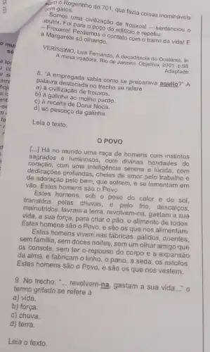 Nem o Rogerinho do 701, que fazia coisas inomináveis
com gatos.
Somos uma civilização de frouxos! - sentenciou o
doutor. Foi para o poço do edifício e repetiu:
- Frouxosi Perdemos o contato com o barro da vida! E
a Margarete só olhando.
VERISSIMO, Luis Fernando. A decadência do Ocidente. In:
A mesa voadora. Rio de Janeiro: Objetiva, 2001
Adaptado.
8. "A empregada sabia como se preparava aquilo?"A
palavra destacada no trecho se refere
a) à civilização de frouxos.
b) à galinha ao molho pardo.
c) à receita de Dona Noca.
d) ao pescoço da galinha.
Leia o texto.
POVO
[...] Há no mundo uma raça de homens com instintos
sagrados e luminosos, com divinas bondades do
coração, com uma inteligência serena e lúcida, com
dedicações profundas de amor pelo trabalho e
de adoração pelo bem, que sofrem, e se lamentam em
vão. Estes homens são o Povo.
Estes homens, sob o peso do calor e do sol,
transidos pelas chuvas, e pelo frio, descalços,
malnutridos, lavram a terra , revolvem-na, gastam a sua
vida, a sua força para criar o pão , o alimento de todos.
Estes homens são o Povo, e são os que nos alimentam.
Estes homens vivem nas fábricas, pálidos, doentes,
sem familia, sem doces noites, sem um olhar amigo que
os console, sem ter o repouso do corpo e a expansão
da alma, e fabricam o linho, o pano a seda, os estofos.
Estes homens são o Povo, e são os que nos vestem.
9. No trecho: "... revolvem.na, gastam a sua vida __ . o
termo grifado se refere a
a) vida.
b) força.
c) chuva.
d) terra.
Leia o texto.