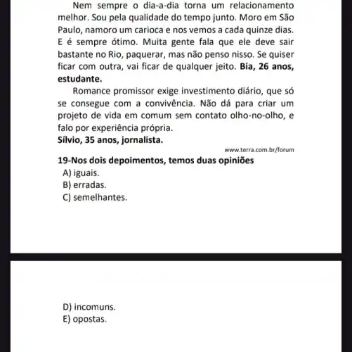 Nem sempre o dia-a-dia torna um relacionamento
melhor. Sou pela qualidade do tempo junto. Moro em São
Paulo, namoro um carioca e nos vemos a cada quinze dias.
E é sempre ótimo. Muita gente fala que ele deve sair
bastante no Rio, paquerar , mas não penso nisso . Se quiser
ficar com outra, vai ficar de qualquer jeito . Bia, 26 anos,
estudante.
Romance promissor exige investimento diário, que só
se consegue com a convivência. Não dá para criar um
projeto de vida em comum sem contato olho -no-olho, e
falo por experiência própria.
Silvio, 35 anos, jornalista.
www.terra.com.br/forum
19-Nos dois depoimentos , temos duas opiniões
A) iguais.
B) erradas.
C) semelhantes.
D) incomuns.
E) opostas