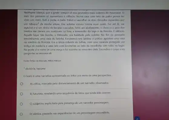 Nenhuma criança, que a gente sempre về nos povoados mais isolados do Amazonas. 0
som dos pássaros s6 aumentava o silêncio. Numa casa com teto de palha pensei ter
visto um rosto. Bati à porta, e nada Entrei e vasculhei os dois cômodos separados por
um tabique^1 da minha altura. Um volume escuro tremia num canto. Fui até lá ,me
agachei e vi um ninho de baratas-cascudas Senti um abafamento, o cheiro e o asco dos
insetos me deram um suadouro. Lá fora, a imensidão do lago e da floresta. E silêncio.
Aquele lugar tão bonito o Eldorado, era habitado pela solidão. No fim do povoado
encontramos uma casa de farinha. Escutamos uns latidos:o prático apontou uma casa
na sombra da floresta Era a única coberta de telhas, com uma varanda protegida por
treliça de madeira e uma lata com bromélias ao lado da escadinha Um ruído no lugar.
Na porta vi o rosto de uma moça e fui sozinho ao encontro dela. Escondeu o corpo e eu
perguntei se morava ali.
Fonte: Orfāos do Eldorado Milton Hatoum
1 divisória, tapume
texto é uma narrativa apresentada ao leitor por meio de uma perspectiva. __
A) critica, marcada pelo distanciamento de um narrador observador.
B) futurista, revelando uma sequência de fatos que ainda irão ocorrer.
C) subjetiva, explicitada pela presença de um narrador personagem.
D) afetiva, pautada nas experiências de um personagem secundário.