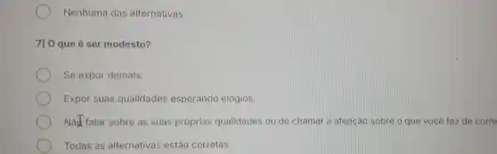 Nenhuma das alternativas
7) 0 que é ser modesto?
Se expor demais.
Expor suas qualidades esperando elogios.
Nat falar sobre as suas próprias qualidades ou de chamar a atencáo sobre o que você faz de corre
Todas as alternativas estão corretas