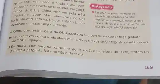 nentes têm manipulado 0 órgão a seu favor.
perma-
um exemplo marcante disso ocorreu em 2003:
França, Rússia e China votaram pela não
invasi de veto, Estados Unidos e Reino Unido
invasão do Iraque. Mas valendo-se do seu
invadiram o Iraque conjuntamente.
Dialogando
Em2022 05 paises-membros do
Conselho de Segurança da ONU
votaram uma condenando a
invasão da Ucrânia pela Rússia. Por que
essa resolução não foi aprovada?
a) Como o secretário -geral da ONU justificou seu pedido de cessar-fogo global?
b) Como o texto explica o não atendimento do pedido de cessar-fogo do secretário-geral da ONU? Explique.
c) Em dupla. Com base no conhecimento de vocês e na leitura do texto, tentem res-
ponder à pergunta feita no título do texto.