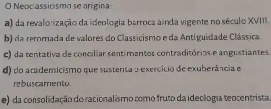 Neoclassicis mo se origina:
a) da revalorização da ideologia barroca ainda vigente no século XVIII.
b) da retomada de valores do Classicismo e da Antiguidade Clássica.
c) da tentativa de conciliar sentimentos contraditórios e angustiantes.
d) do academicism o que sustenta o exercicio de exuberância e
rebuscamento.
e) da consolidação do racionalismo como fruto da ideologia teocentrista.