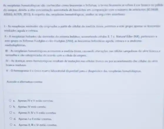 As neoplasias hematologicas clo conhecides como leucemias e infomas, o termo leucemia se refere a cor branca ou palida
do sangue, devido a alta concentração aumentada de leucocitos em comparaçlo com a numero de entrocitos OCUMAR:
ABBAS: ASTER, 2013). A respello das reoplesiss hematologicas analice as seguintes assertivas.
1-As neoplesies mieloides she originedes a partir de cellulas de medule osses pertence a este grupo apenas as leucemias
mieloides agude e crbnica.
II-A neoplasia linfaides sko derivadas do sistems leftifico, acometendo cludes B.Te Natural Killer (NK), pertencem 3
este grupo os linfomas Hodgkin e nào-Hodghin (1NH). as leucenias finfocticas agrick.cronica e a sindrone
mielodisplesicas.
III -As neoplasias hemabibgicas aconetem a medda deces, carsando afteragdes nas celulas canguineas de série branca e
vermelha e sào categorizada de acordo com a cBlula de origem
N-As doen as onco-hematologicas readilian de mutagoes nas ceblas tronco ou por acometimento dus celuks de série
branca maduras
V-O hemograme éounico exame laboratorial disponivel para o dupoliko das neoplesis hematologicas
Assinale a afternativa cometa
a. Apenas Ne Vestio corretas
b. Apenas N esth correta
C. Apenas IINeV estǎo corretas
d. Apenas lell estǎo corretas.
C. Apenas II, III e TV estǎo corretas