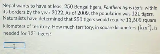 Nepal wants to have at least 250 Bengal tigers, Panthera tigris tigris, within
its borders by the year 2022. As of 2009, the population was 121 tigers.
Naturalists have determined that 250 tigers would require 13 ,500 square
kilometers of territory . How much territory, in square kilometers (km^2) , is
needed for 121 tigers?
square