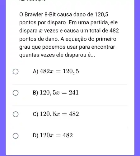 nerroboon
Brawler 8-Bit causa dano de 120,5
pontos por disparo. Em uma partida, ele
dispara x vezes e causa um total de 482
pontos de dano. A equação do primeiro
grau que podemos usar para encontrar
quantas vezes ele disparou é __
A) 482x=120,5
B) 120,5x=241
C) 120,5x=482
D) 120x=482