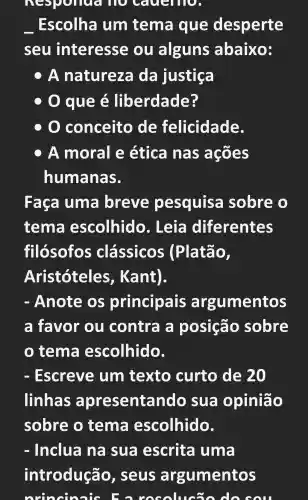 nespone là Họ cauerno.
Escolha um tema que desperte
seu interesse , ou alguns abaixo:
OA natureza da justiça
que é liberdade?
conceito de felicidade.
A moral e ética nas acões
humanas.
Faca uma breve pesquisa sobre o
tema escolhido . Leia diferentes
filósofos clássicos (Platão,
Aristóteles , Kant).
- Anote OS principais argumentos
a favor ou contra a posição sobre
tema escolhido.
- Escreve um texto curto de 20
linhas apresentando sua opinião
sobre o tema escolhido.
- Inclua na sua escrita uma
introdução , seus argumentos
orincin his Fa resolucão do sou